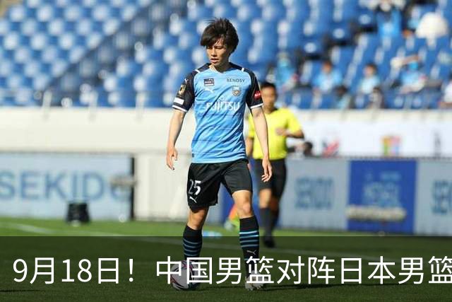 9月18日！中国男篮对阵日本男篮时间敲定，输不起？郭士强压力很大，锋线伤缺能抗得住吗